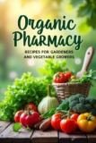 Organic Pharmacy Recipes for Gardeners and Vegetable Growers: A guide to natural methods of caring for your garden without using chemicals