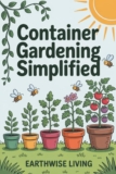 Container Gardening Simplified: Beginner’s Guide to Growing Fresh Herbs, Vegetables, and Flowers in the Smallest Spaces—Plus Soil and Watering Tips, and Sustainable Pest Solutions