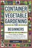 Container Vegetable Gardening for Beginners: From Pots to Plates – Harvest Fresh, Pesticide-Free Vegetables, Save Money and Create a Healthy, Self-Sufficient, Sustainable Lifestyle Year-Round