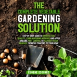 The Complete Vegetable Gardening Solution: Step By Step Guide To Improve Soil Quality, Learn Watering Methods And Apply Organic Pest Control To Harvest Fresh Produce From The Comfort Of Your Home